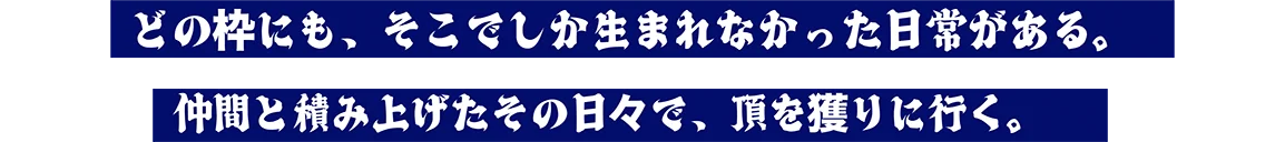 どの枠にも、そこでしか生まれなかった日常がある。仲間と積み上げたその日々で、頂を獲りに行く。